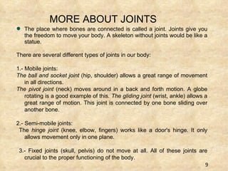 The place where bones are connected is called a joint. Joints give you the freedom to move your body. A skeleton without joints would be like a statue.  There are several different types of joints in our body: 1.- Mobile joints:  The ball and socket joint  (hip, shoulder) allows a great range of movement in all directions.  The pivot joint  (neck) moves around in a back and forth motion. A globe rotating is a good example of this . The gliding joint  (wrist, ankle) allows a great range of motion. This joint is connected by one bone sliding over another bone. 2.- Semi-mobile joints: The  hinge joint  (knee, elbow, fingers) works like a door's hinge. It only allows movement only in one plane.  3.- Fixed joints (skull, pelvis) do not move at all. All of these joints are crucial to the proper functioning of the body.  MORE ABOUT JOINTS 