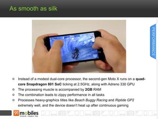As smooth as silk 
Instead of a modest dual-core processor, the second-gen Moto X runs on a quad-core 
Snapdragon 801 SoC ticking at 2.5GHz, along with Adreno 330 GPU 
The processing muscle is accompanied by 2GB RAM 
The combination leads to zippy performance in all tasks 
Processes heavy-graphics titles like Beach Buggy Racing and Riptide GP2 
extremely well, and the device doesn’t heat up after continuous gaming 
PERFORMANCE 
 