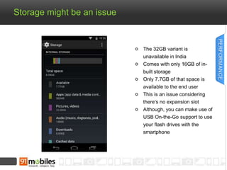 Storage might be an issue 
The 32GB variant is 
unavailable in India 
Comes with only 16GB of in-built 
storage 
Only 7.7GB of that space is 
available to the end user 
This is an issue considering 
there’s no expansion slot 
Although, you can make use of 
USB On-the-Go support to use 
your flash drives with the 
smartphone 
PERFORMANCE 
 