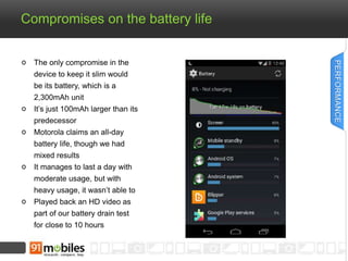Compromises on the battery life 
The only compromise in the 
device to keep it slim would 
be its battery, which is a 
2,300mAh unit 
It’s just 100mAh larger than its 
predecessor 
Motorola claims an all-day 
battery life, though we had 
mixed results 
It manages to last a day with 
moderate usage, but with 
heavy usage, it wasn’t able to 
Played back an HD video as 
part of our battery drain test 
for close to 10 hours 
PERFORMANCE 
 
