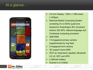 At a glance… 
5.2-inch display, 1,920 x 1,080 pixels 
(~423ppi) 
Motorola Mobile Computing System 
consisting of a 2.5GHz quad-core 
Qualcomm Snapdragon 801 processor, 
Adreno 330 GPU, Natural language and 
Contextual computing processor 
2GB RAM 
13-megapixel primary camera 
supplemented by ring flash 
2-megapixel front camera 
3G support (nano-SIM) 
Wi-Fi ac (dual-band capable), Bluetooth 
4.0 LE, NFC and GPS 
2,300mAh battery 
Android 4.4.4 KitKat 
 