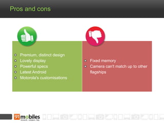 Pros and cons 
Premium, distinct design 
Lovely display 
Powerful specs 
Latest Android 
Motorola's customisations 
Fixed memory 
Camera can't match up to other 
flagships 
 