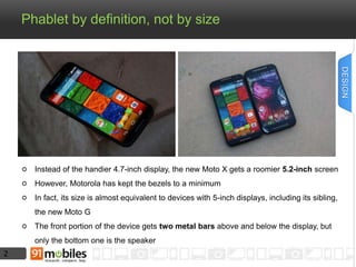 2 
Phablet by definition, not by size 
Instead of the handier 4.7-inch display, the new Moto X gets a roomier 5.2-inch screen 
However, Motorola has kept the bezels to a minimum 
In fact, its size is almost equivalent to devices with 5-inch displays, including its sibling, 
the new Moto G 
The front portion of the device gets two metal bars above and below the display, but 
only the bottom one is the speaker 
DESIGN 
 