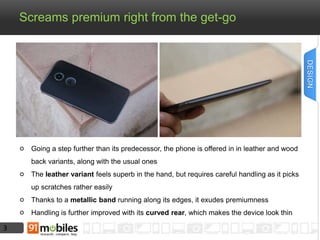 3 
Screams premium right from the get-go 
Going a step further than its predecessor, the phone is offered in in leather and wood 
back variants, along with the usual ones 
The leather variant feels superb in the hand, but requires careful handling as it picks 
up scratches rather easily 
Thanks to a metallic band running along its edges, it exudes premiumness 
Handling is further improved with its curved rear, which makes the device look thin 
DESIGN 
 