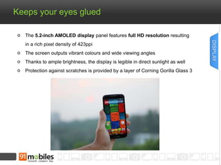 Keeps your eyes glued 
The 5.2-inch AMOLED display panel features full HD resolution resulting 
in a rich pixel density of 423ppi 
The screen outputs vibrant colours and wide viewing angles 
Thanks to ample brightness, the display is legible in direct sunlight as well 
Protection against scratches is provided by a layer of Corning Gorilla Glass 3 
DISPLAY 
 