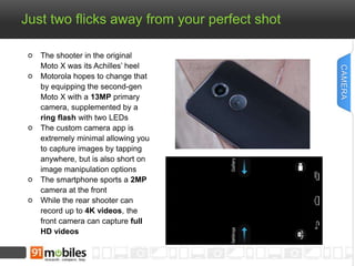 Just two flicks away from your perfect shot 
The shooter in the original 
Moto X was its Achilles’ heel 
Motorola hopes to change that 
by equipping the second-gen 
Moto X with a 13MP primary 
camera, supplemented by a 
ring flash with two LEDs 
The custom camera app is 
extremely minimal allowing you 
to capture images by tapping 
anywhere, but is also short on 
image manipulation options 
The smartphone sports a 2MP 
camera at the front 
While the rear shooter can 
record up to 4K videos, the 
front camera can capture full 
HD videos 
CAMERA 
 
