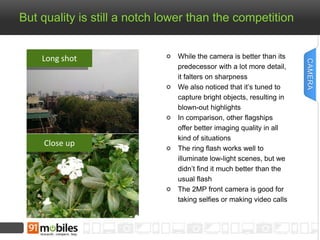 But quality is still a notch lower than the competition 
While the camera is better than its 
predecessor with a lot more detail, 
it falters on sharpness 
We also noticed that it’s tuned to 
capture bright objects, resulting in 
blown-out highlights 
In comparison, other flagships 
offer better imaging quality in all 
kind of situations 
The ring flash works well to 
illuminate low-light scenes, but we 
didn’t find it much better than the 
usual flash 
The 2MP front camera is good for 
taking selfies or making video calls 
Long shot 
Close up 
CAMERA 
 