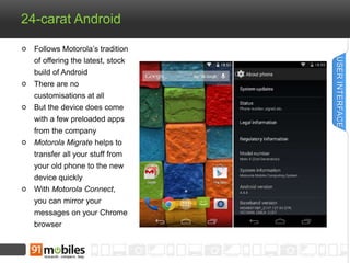24-carat Android 
Follows Motorola’s tradition 
of offering the latest, stock 
build of Android 
There are no 
customisations at all 
But the device does come 
with a few preloaded apps 
from the company 
Motorola Migrate helps to 
transfer all your stuff from 
your old phone to the new 
device quickly 
With Motorola Connect, 
you can mirror your 
messages on your Chrome 
browser 
USER INTERFACE 
 