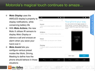 Motorola’s magical touch continues to amaze... 
Moto Display uses the 
AMOLED display’s property to 
display notifications, while 
conserving battery life 
With Moto Actions, the new 
Moto X utilises IR sensors to 
display Moto Display or 
silence a call and snooze an 
alarm when you wave your 
hand over it 
Moto Assist lets you 
configure various preset 
modes like Work, Driving, 
Meeting to define how the 
phone should behave in those 
situations 
USER INTERFACE 
 