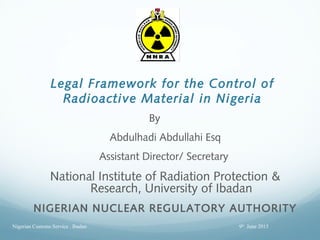Legal Framework for the Control of
Radioactive Material in Nigeria
By
Abdulhadi Abdullahi Esq
Assistant Director/ Secretary
National Institute of Radiation Protection &
Research, University of Ibadan
NIGERIAN NUCLEAR REGULATORY AUTHORITY
9th
June 2015Nigerian Customs Service . Ibadan
 