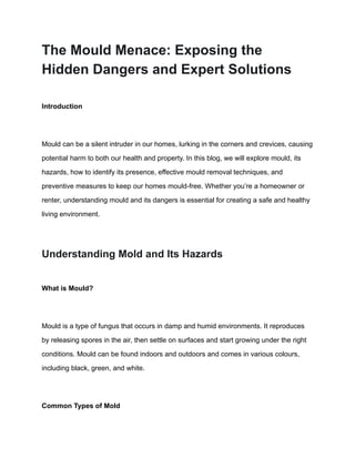 The Mould Menace: Exposing the
Hidden Dangers and Expert Solutions
Introduction
Mould can be a silent intruder in our homes, lurking in the corners and crevices, causing
potential harm to both our health and property. In this blog, we will explore mould, its
hazards, how to identify its presence, effective mould removal techniques, and
preventive measures to keep our homes mould-free. Whether you’re a homeowner or
renter, understanding mould and its dangers is essential for creating a safe and healthy
living environment.
Understanding Mold and Its Hazards
What is Mould?
Mould is a type of fungus that occurs in damp and humid environments. It reproduces
by releasing spores in the air, then settle on surfaces and start growing under the right
conditions. Mould can be found indoors and outdoors and comes in various colours,
including black, green, and white.
Common Types of Mold
 