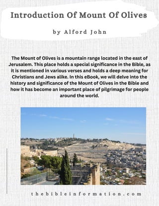 Introduction Of Mount Of Olives
b y A l f o r d J o h n
t h e b i b l e i n f o r m a t i o n . c o m
The Mount of Olives is a mountain range located in the east of
Jerusalem. This place holds a special significance in the Bible, as
it is mentioned in various verses and holds a deep meaning for
Christians and Jews alike. In this eBook, we will delve into the
history and significance of the Mount of Olives in the Bible and
how it has become an important place of pilgrimage for people
around the world.
 