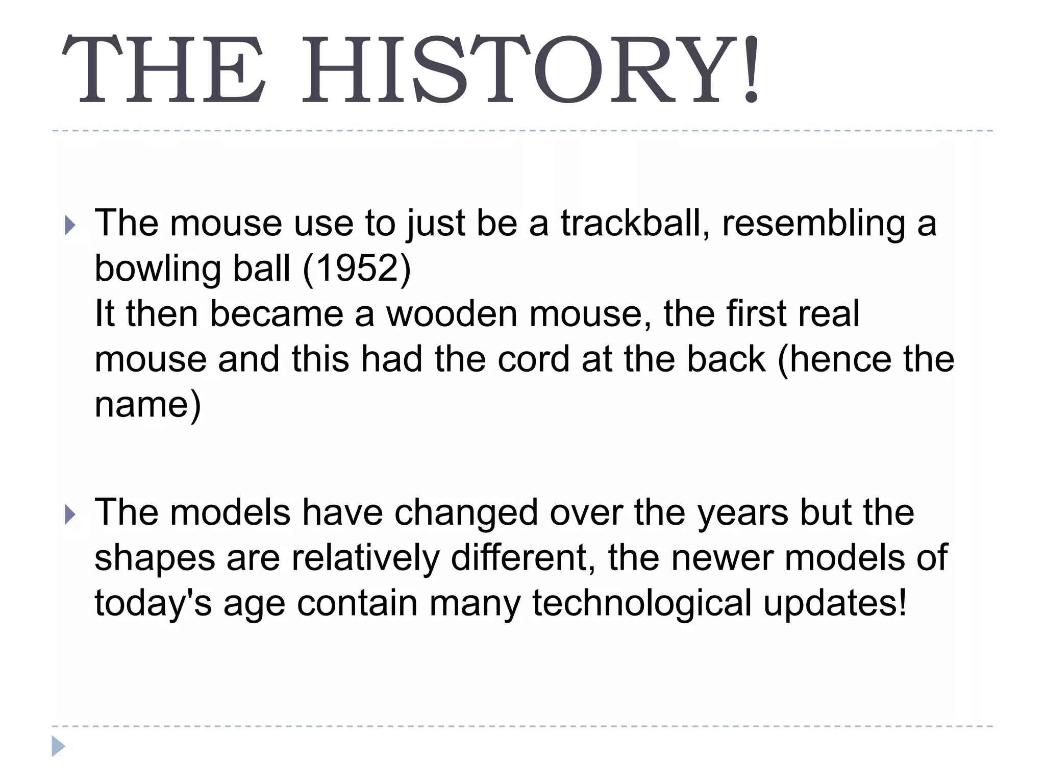 THE HISTORY!The mouse use to just be a trackball, resembling a bowling ball (1952)It then became a wooden mouse, the first real mouse and this had the cord at the back (hence the name)The models have changed over the years but the shapes are relatively different, the newer models of today's age contain many technological updates!