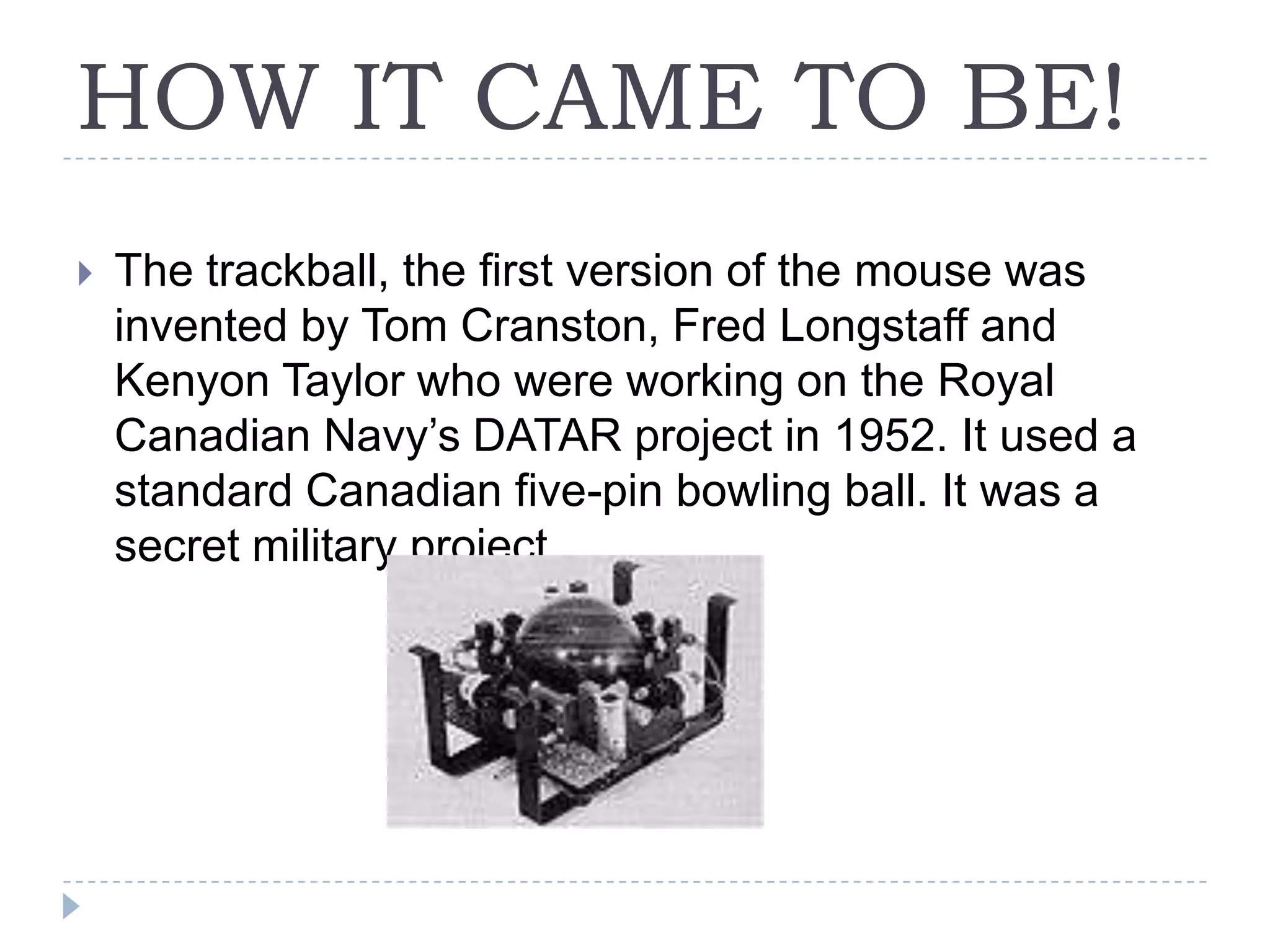 HOW IT CAME TO BE!The trackball, the first version of the mouse was invented by Tom Cranston, Fred Longstaff and Kenyon Taylor who were working on the Royal Canadian Navy’s DATAR project in 1952. It used a standard Canadian five-pin bowling ball. It was a secret military project.