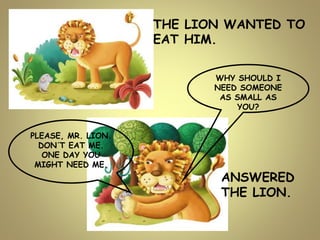 WHY SHOULD I
NEED SOMEONE
AS SMALL AS
YOU?
THE LION WANTED TO
EAT HIM.
PLEASE, MR. LION.
DON´T EAT ME.
ONE DAY YOU
MIGHT NEED ME.
ANSWERED
THE LION.