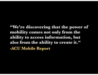 “We’re discovering that the power of
mobility comes not only from the
ability to access information, but
also from the ability to create it.”
-ACU Mobile Report
 
