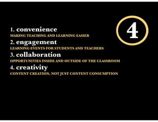 1.   convenience
MAKING TEACHING AND LEARNING EASIER

2. engagement
LEARNING EVENTS FOR STUDENTS AND TEACHERS
                                                    4
3. collaboration
OPPORTUNITIES INSIDE AND OUTSIDE OF THE CLASSROOM

4. creativity
CONTENT CREATION, NOT JUST CONTENT CONSUMPTION
 