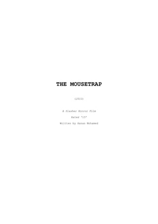 THE MOUSETRAP<br />(2011)<br />A Slasher Horror Film<br />Rated ‘15’<br />Written by Hanan Mohamed<br />CONTENTS<br />OVERVIEW ________________________________________________________________3<br />OUTLINE  ________________________________________________________________3<br />SYNOPSIS ________________________________________________________________3<br />SCOPE OF FILM ___________________________________________________________7<br />LENGTH, DISTRIBUTION & MEDIA ____________________________________________7<br />PRODUCTION ELEMENTS _____________________________________________________7<br />CAST LIST _______________________________________________________________8<br />SUBJECTS ________________________________________________________________9<br />OVERVIEW:<br />THE MOUSETRAP is about a tight-knit group of five friends who go on a camping trip in their Easter holiday. They’re all of varying personalities; there’s Kelly, the seemingly superficial girl who’s obsessed with her hair and fashion and Octavia who is above worldly things who’s more interested in meditation and Buddhism. Krissy who’s bubbly, loud and excitable yet Anna who’s reserved, bookish and shy – and Joanna, who oversees them all the mother hen of the group and helps them stick together. But what’s to stick together when there’s nobody left?<br />Something they can’t see is toying with them. They can’t see it, it’s too fast – they can’t hear it, but it moves. It’s sending them texts and orders, informing them that by entering these grounds they have unwittingly agreed to play ‘the game’ – and if they don’t, they soon find out that there are truly terrifying consequences...<br />OUTLINE:<br />,[object Object]