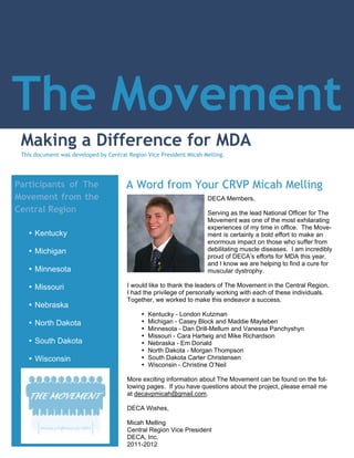 The Movement
 Making a Difference for MDA
 This document was developed by Central Region Vice President Micah Melling.




Participants of The                    A Word from Your CRVP Micah Melling
Movement from the                                                    DECA Members,
Central Region                                                       Serving as the lead National Officer for The
                                                                     Movement was one of the most exhilarating
                                                                     experiences of my time in office. The Move-
   Ÿ Kentucky                                                        ment is certainly a bold effort to make an
                                                                     enormous impact on those who suffer from
   Ÿ Michigan                                                        debilitating muscle diseases. I am incredibly
                                                                     proud of DECA’s efforts for MDA this year,
                                                                     and I know we are helping to find a cure for
   Ÿ Minnesota                                                       muscular dystrophy.

   Ÿ Missouri                           I would like to thank the leaders of The Movement in the Central Region.
                                        I had the privilege of personally working with each of these individuals.
                                        Together, we worked to make this endeavor a success.
   Ÿ Nebraska
                                             Ÿ   Kentucky - London Kutzman
   Ÿ North Dakota                            Ÿ   Michigan - Casey Block and Maddie Mayleben
                                             Ÿ   Minnesota - Dan Drill-Mellum and Vanessa Panchyshyn
                                             Ÿ   Missouri - Cara Hartwig and Mike Richardson
   Ÿ South Dakota                            Ÿ   Nebraska - Em Donald
                                             Ÿ   North Dakota - Morgan Thompson
   Ÿ Wisconsin                               Ÿ   South Dakota Carter Christensen
                                             Ÿ   Wisconsin - Christine O’Neil

                                        More exciting information about The Movement can be found on the fol-
                                        lowing pages. If you have questions about the project, please email me
                                        at decavpmicah@gmail.com.

                                        DECA Wishes,

                                        Micah Melling
                                        Central Region Vice President
                                        DECA, Inc.
                                        2011-2012
 
