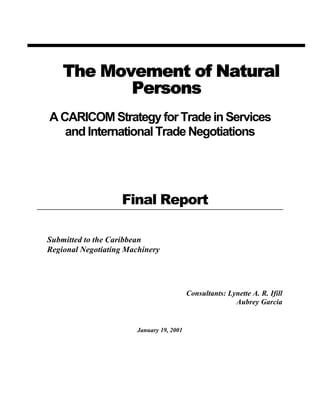 The Movement of Natural
           Persons
A CARICOM Strategy for Trade in Services
   and International Trade Negotiations




                   Final Report

Submitted to the Caribbean
Regional Negotiating Machinery




                                           Consultants: Lynette A. R. Ifill
                                                          Aubrey Garcia


                        January 19, 2001
 