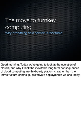 The move to turnkey
          computing
          Why everything as a service is inevitable.




Wednesday, April 13, 2011


Good morning. Today weʼre going to look at the evolution of
clouds, and why I think the inevitable long-term consequences
of cloud computing are third-party platforms, rather than the
infrastructure-centric, public/private deployments we see today.
 