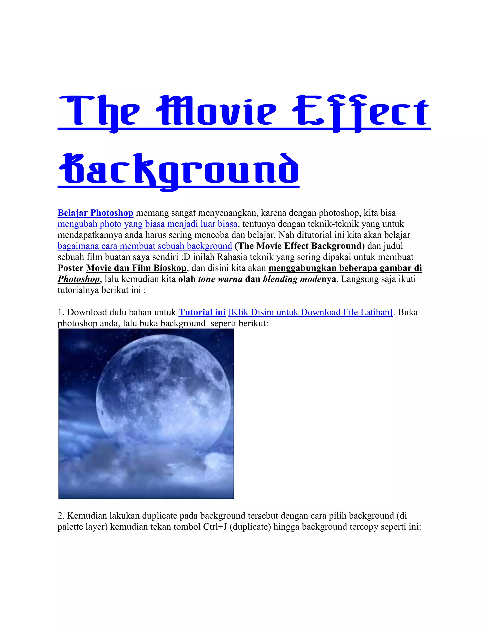 The Movie Effect
Background
Belajar Photoshop memang sangat menyenangkan, karena dengan photoshop, kita bisa
mengubah photo yang biasa menjadi luar biasa, tentunya dengan teknik-teknik yang untuk
mendapatkannya anda harus sering mencoba dan belajar. Nah ditutorial ini kita akan belajar
bagaimana cara membuat sebuah background (The Movie Effect Background) dan judul
sebuah film buatan saya sendiri :D inilah Rahasia teknik yang sering dipakai untuk membuat
Poster Movie dan Film Bioskop, dan disini kita akan menggabungkan beberapa gambar di
Photoshop, lalu kemudian kita olah tone warna dan blending modenya. Langsung saja ikuti
tutorialnya berikut ini :
1. Download dulu bahan untuk Tutorial ini [Klik Disini untuk Download File Latihan]. Buka
photoshop anda, lalu buka background seperti berikut:
2. Kemudian lakukan duplicate pada background tersebut dengan cara pilih background (di
palette layer) kemudian tekan tombol Ctrl+J (duplicate) hingga background tercopy seperti ini:
 