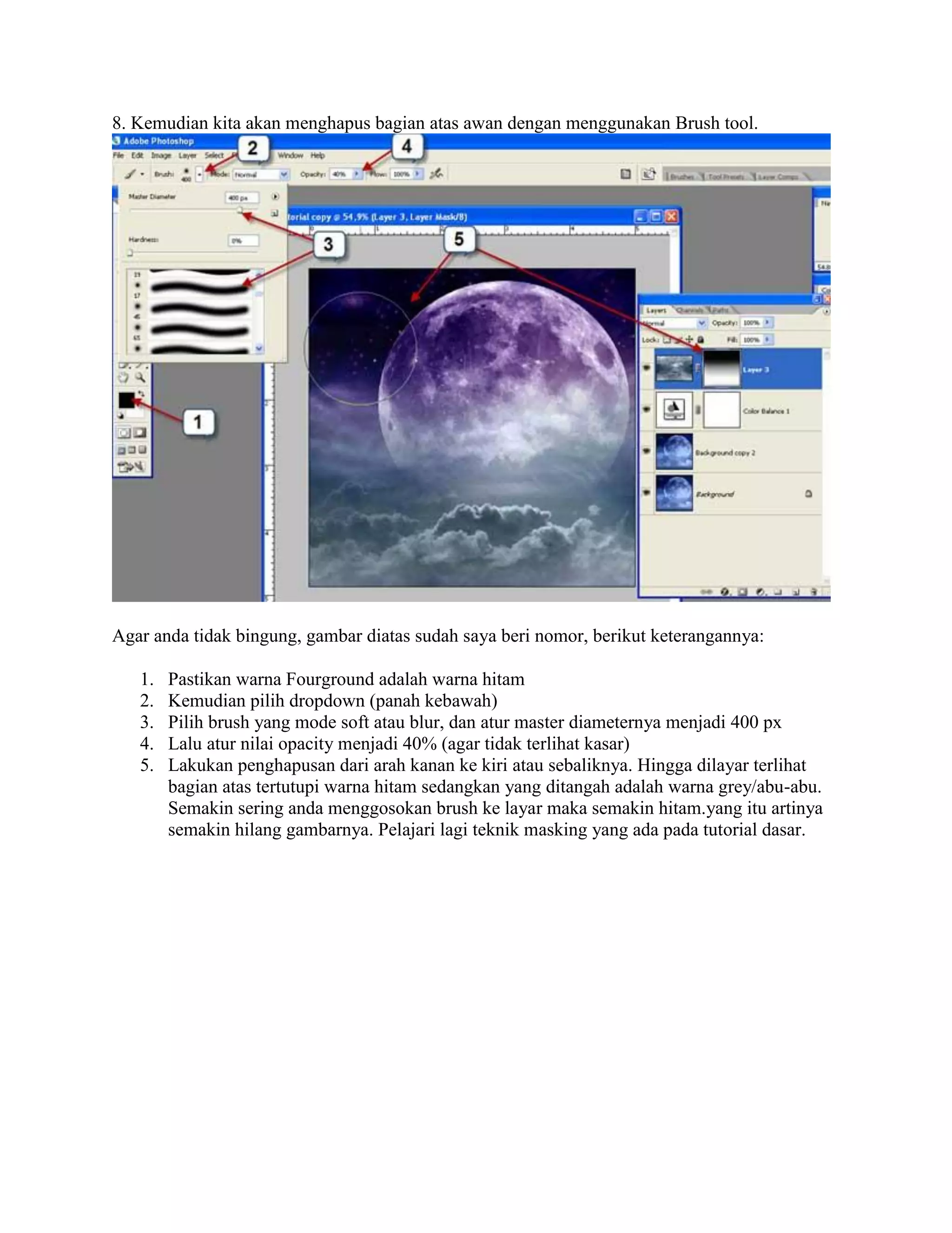 8. Kemudian kita akan menghapus bagian atas awan dengan menggunakan Brush tool.
Agar anda tidak bingung, gambar diatas sudah saya beri nomor, berikut keterangannya:
1. Pastikan warna Fourground adalah warna hitam
2. Kemudian pilih dropdown (panah kebawah)
3. Pilih brush yang mode soft atau blur, dan atur master diameternya menjadi 400 px
4. Lalu atur nilai opacity menjadi 40% (agar tidak terlihat kasar)
5. Lakukan penghapusan dari arah kanan ke kiri atau sebaliknya. Hingga dilayar terlihat
bagian atas tertutupi warna hitam sedangkan yang ditangah adalah warna grey/abu-abu.
Semakin sering anda menggosokan brush ke layar maka semakin hitam.yang itu artinya
semakin hilang gambarnya. Pelajari lagi teknik masking yang ada pada tutorial dasar.
 