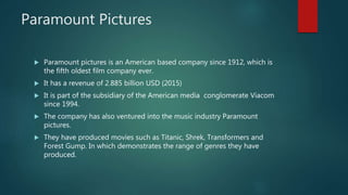 Paramount Pictures
 Paramount pictures is an American based company since 1912, which is
the fifth oldest film company ever.
 It has a revenue of 2.885 billion USD (2015)
 It is part of the subsidiary of the American media conglomerate Viacom
since 1994.
 The company has also ventured into the music industry Paramount
pictures.
 They have produced movies such as Titanic, Shrek, Transformers and
Forest Gump. In which demonstrates the range of genres they have
produced.
 