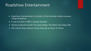 Roadshow Entertainment
 Roadshow Entertainment is a division of the Australian media company
Village Roadshow.
 It was founded in 1982 in Sydney Australia.
 Movies produced include The Great Gatsby, The Matrix and Happy feet.
 Not only do they produce movies they also produce TV shows.
 