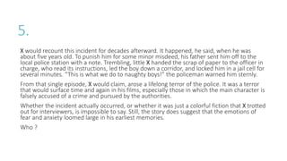 5.
X would recount this incident for decades afterward. It happened, he said, when he was
about five years old. To punish him for some minor misdeed, his father sent him off to the
local police station with a note. Trembling, little X handed the scrap of paper to the officer in
charge, who read its instructions, led the boy down a corridor, and locked him in a jail cell for
several minutes. “This is what we do to naughty boys!” the policeman warned him sternly.
From that single episode, X would claim, arose a lifelong terror of the police. It was a terror
that would surface time and again in his films, especially those in which the main character is
falsely accused of a crime and pursued by the authorities.
Whether the incident actually occurred, or whether it was just a colorful fiction that X trotted
out for interviewers, is impossible to say. Still, the story does suggest that the emotions of
fear and anxiety loomed large in his earliest memories.
Who ?
 