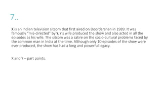 7..
X is an Indian television sitcom that first aired on Doordarshan in 1989. It was
famously “mis-directed” by Y. Y’s wife produced the show and also acted in all the
episodes as his wife. The sitcom was a satire on the socio-cultural problems faced by
the common man in India at the time. Although only 10 episodes of the show were
ever produced, the show has had a long and powerful legacy.
X and Y – part points.
 