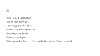 8.
Who Flamed LogelLabbit?
The 14 year-old Virgin.
Abducting Sarah Marshal.
When Harry Kidnapped Sally
You’ve Got MailBomb.
Planet of the Rapes.
Which place has been credited as the birthplace of these movies?
 