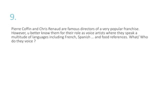 9.
Pierre Coffin and Chris Renaud are famous directors of a very popular franchise.
However, u better know them for their role as voice artists where they speak a
multitude of languages including French, Spanish … and food references. What/ Who
do they voice ?
 