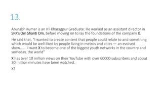 13.
Arunabh Kumar is an IIT Kharagpur Graduate. He worked as an assistant director in
SRK’s Om Shanti Om, before moving on to lay the foundations of the company X.
He said that, “I wanted to create content that people could relate to and something
which would be well-liked by people living in metros and cities — an evolved
show……. I want X to become one of the biggest youth networks in the country and
someday, the world”
X has over 10 million views on their YouTube with over 60000 subscribers and about
30 million minutes have been watched.
X?
 