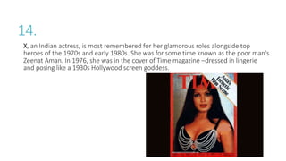 14.
X, an Indian actress, is most remembered for her glamorous roles alongside top
heroes of the 1970s and early 1980s. She was for some time known as the poor man‘s
Zeenat Aman. In 1976, she was in the cover of Time magazine –dressed in lingerie
and posing like a 1930s Hollywood screen goddess.
 