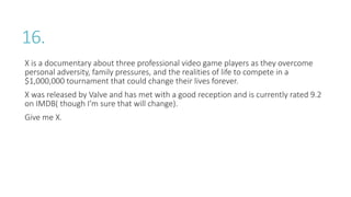16.
X is a documentary about three professional video game players as they overcome
personal adversity, family pressures, and the realities of life to compete in a
$1,000,000 tournament that could change their lives forever.
X was released by Valve and has met with a good reception and is currently rated 9.2
on IMDB( though I’m sure that will change).
Give me X.
 
