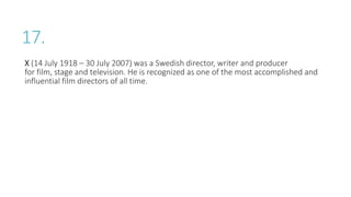17.
X (14 July 1918 – 30 July 2007) was a Swedish director, writer and producer
for film, stage and television. He is recognized as one of the most accomplished and
influential film directors of all time.
 