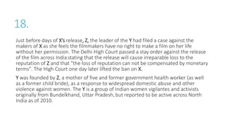 18.
Just before days of X’s release, Z, the leader of the Y had filed a case against the
makers of X as she feels the filmmakers have no right to make a film on her life
without her permission. The Delhi High Court passed a stay order against the release
of the film across India stating that the release will cause irreparable loss to the
reputation of Z and that "the loss of reputation can not be compensated by monetary
terms". The High Court one day later lifted the ban on X.
Y was founded by Z, a mother of five and former government health worker (as well
as a former child bride), as a response to widespread domestic abuse and other
violence against women. The Y is a group of Indian women vigilantes and activists
originally from Bundelkhand, Uttar Pradesh, but reported to be active across North
India as of 2010.
 