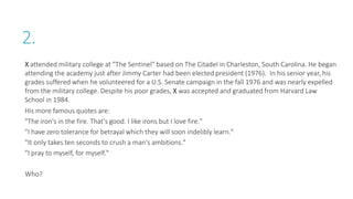 2.
X attended military college at "The Sentinel" based on The Citadel in Charleston, South Carolina. He began
attending the academy just after Jimmy Carter had been elected president (1976). In his senior year, his
grades suffered when he volunteered for a U.S. Senate campaign in the fall 1976 and was nearly expelled
from the military college. Despite his poor grades, X was accepted and graduated from Harvard Law
School in 1984.
His more famous quotes are:
"The iron's in the fire. That's good. I like irons but I love fire."
"I have zero tolerance for betrayal which they will soon indelibly learn."
"It only takes ten seconds to crush a man's ambitions."
"I pray to myself, for myself."
Who?
 
