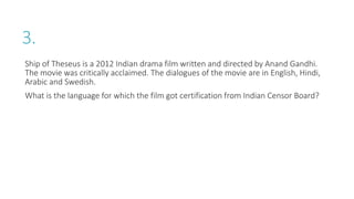 3.
Ship of Theseus is a 2012 Indian drama film written and directed by Anand Gandhi.
The movie was critically acclaimed. The dialogues of the movie are in English, Hindi,
Arabic and Swedish.
What is the language for which the film got certification from Indian Censor Board?
 