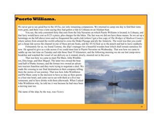 Puerto Williams.
 We never got to say good-bye to the AVAs, our only remaining companions. We returned to camp one day to find their tents
 were gone, and there was a note saying they had gotten a ride to Ushuaia on an Alaskan boat.
         You see, the only consistent ferry that runs from the Isla Navarino on which Puerto Williams is located, to Ushuaia, and
 that ferry would have cost us $125 a piece, plus charges for the bikes. The fact was we did not have those means. So we set up a
 hermitage on the hill above town and we frequented the yacht club (where I got a free copy of The Bridges of Madison County),
 where sailors from around the world collected to cross the Drake Passage and ply the Antarctic. The word was that you could
 get a cheap ride across the channel in one of these private boats, and the AVAs beat us to the punch and had to leave suddenly.
         Fortunately for us, we found Tommy, the ship’s manager for a beautiful wooden boat which shall remain nameless for
 now. He agreed to give us a ride across if we could meet him in Puerto Navarino on Wednesday. That was how we came to
 saddle up one last time on Tuesday and ride those final 55 kilometers, and the following morning we ate our last camp-stove
 breakfast and watched the vessel of our delivery as it rotated, slowly, moored out in the cove.
         That was how we came to meet Pat Shaw, John Wimble-
 ton, Don Jorge, and Don Miguel. The latter two owned the boat
 (and half of Punta Arenas), and the former two owned an adven-
 ture tourism franchise and they were trying to negotiate a deal. We
 made the crossing to our final destination in their company telling
 them the stories of our journey. That was how John Wimbleton
 and Pat Shaw came to the decision to have us stay as their guests
 in a four-star hotel, and come out to eat with them at a five-star
 restaurant, and to have drinks with them afterwards. When I asked
 John Wimbleton why, he told me it was because he had once been
 a moving man too.

 The name of the ship, by the way, was Victory.




                                                                                                                             10
 