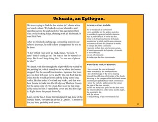 Ushuaia, an Epilogue.
We were trying to find the bus station in Ushuaia when         Invierno en el sur, a caballo
we heard a shout. We looked over our shoulders and
                                                               Yo he traspasado la corteza mil
speeding across the parking lot of the gas station there       veces agredidas por los golpes australes:
was a wild-looking biker, shouting with all his breath. It     he sentido el cogote del caballo dormirse
was Rich Pain.                                                 bajo la piedra fría de la noche del Sur,
                                                               tiritar en la brújula del monte deshojado,
After we finished catching up, comparing notes on our          ascender en la pálida mejilla que comienza:
                                                               yo conozco el final del galope en la niebla,
relative journeys, he told us how disappointed he was to       el harapo del pobre caminante:
be done.                                                       y para mí no hay dios sino la arena oscura,
                                                               el lomo interminable de la piedra y la noche,
“I don’t think I can ever go back, mates,” he said. “I         el insociable día
don’t think I could get on. I’m not cut out for normal so-     con un advenimiento
                                                               de mala ropa, de alma exterminada.
ciety. But I can’t keep doing this. I’ve run out of places
to bike.”
                                                               Winter in the south, on horseback
We drank with him through the night while we waited by
the parking lot, which turned out to be where the busses       I have crossed the crust a thousand
stopped. For the second time tourists, Japanese this time,     times assaulted by the southern blows:
                                                               I have felt the nape of the horse sleeping
gave us their left-over pizza, and by the end Rich had de-     beneath the cold stone of the night of the South,
cided that he would go home and try doing some long            shivering in the compass of the defoliated mount,
walks. He then asked if we had any books, and that was         ascending the pallid cheek which commences:
how I came to trade him The Bridges of Madison County          I know the end of a gallop amidst the cloud,
for the same copy of The Quiet American we had origi-          the rags of the poor traveler:
                                                               and for me there is no god if not the dark sand,
nally traded to him. I opened the cover and had him sign       the interminable loin of the stone and the night,
it. Right above the purple butterfly.                          the unsociable day
                                                               with the advent
Later, on the bus, I found the translation I had done of the   of bad clothing, of an exterminated soul.
Neruda Poem, “Invierno en el Sur, a Caballo.” I present it
for you here, probably with errors.
                                                                                                                   11
 