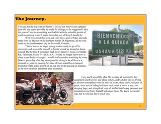 The Journey .
 The idea for the trip was my father’s. He did not believe any eighteen-
 year-old boy could possibly be ready for college, so he suggested I take
 the year off and do something worthwhile with the valuable period of
 youth remaining to me. I asked him what sort of thing I should do.
         Well how about this: you and Cory buy a pair of bikes and ride
 them from La Quiaca on the northern border of Argentina, all the way
 down to the southernmost city in the world, Ushuaia.
         That is how as an eager young student ready to go off to
 university and mummify himself in books wound up losing his home
 instead. By the time I would get back to my family’s house on Middle
 Rd., Falmouth, Maine 04105, U.S.A. I would no longer know how to
 sleep in one bed every night. I would not be used to watching the same
 flowers grow day after day as opposed to taking in local flora at a
 moment in time, in passing. My idea of time would have changed
 from that of the static growth of an oak tree to the passing of distance,
 to the slow death of kilometer after kilometer.


                                                                   Cory and I seized the idea. We worked all summer to buy
                                                           equipment and bicycles and plane tickets, and October saw us flying
                                                           to another hemisphere with six pairs of socks, three shirts, one pair of
                                                           pants, three sets of riding uniforms each, more a stove, a tent, two
                                                           sleeping bags, and a length of rope all stuffed into heavy panniers and
                                                           mounted on our Surly brand Cyclocross bikes. We knew we would
                                                           ride, but we did not know much else.



                                                                                                                                2
 