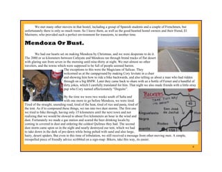 We met many other movers in that hostel, including a group of Spanish students and a couple of Frenchmen, but
unfortunately there is only so much room. So I leave them, as well as the good hearted hostel owners and their friend, El
Marinero, who provided such a perfect environment for transients, to another time.

Mendoza Or Bust.
        We had our hearts set on making Mendoza by Christmas, and we were desperate to do it.
The 2000 or so kilometers between Cafayate and Mendoza ran through brutal tracks of flat desert
with glaring sun from seven in the morning until nine-thirty at night. We met almost no other
travelers, and the towns which were supposed to be full of people seemed barren.
                             The exceptions to this were the Magicians of Salicas. They
                             welcomed us at the campground by making Cory levitate in a chair
                             and showing him how to ride a bike backwards, and also telling us about a man who had ridden
                             through on a big BMW. Later they came back to share with us a bottle of Fernet and a handful of
                             dirty jokes, which I carefully translated for him. That night we also made friends with a little stray
                             pup who Cory named affectionately “Doguito”.

                              By the time we were two weeks south of Salta and
                              with one more to go before Mendoza, we were tired.
Tired of the straight, unending road, tired of the heat, tired of rice and pasta, tired of
the tent. As if to compound these things, we ran into two dust storms. The first one
we tried to bike through, having only 15 kilometers until the next town and not
realizing that we would be slowed to about five kilometers an hour in the wind and
dust. Fortunately we made a gas station and scared the beer drinking locals by
coming in covered in dust and ordering the coldest Quilmes they had. The second
dust storm came upon us in the night and nearly destroyed our tent, which we had
to take down in the dark of pre-dawn while being pelted with sand and also large,
hairy, desert spiders. But even in this time of tribulation, we still received a message from other moving men. A simple,
misspelled piece of friendly advice scribbled on a sign-map: Bikers, take this way, its easier.

                                                                                                                                4
 