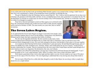 It was at this point in the trip that I took up translating Pablo Neruda’s poetry in my journal in the evenings. I didn’t know it
then, but I was contributing to a theme of encouragement which would play out through the trip.
        We got to Mendoza in time for Christmas, and my cousin Piojo (lit. “flea”) took us into his apartment for ten days over
Christmas. He greeted us with beds, baths, and beer. It was a wonderful time of rest, and a good time to reevaluate the trip. We
decided before we left that we would cease our slavish worship of the 70-90 kilometer day, and that we would take a bus once
in a while if we thought we needed it.
        Piojo bid us farewell and helped us load our bikes again as we continued south.
Piojo, the consummate bachelor who would soon move back to Salta, become engaged,
and be married in October of 2009. The same month, two years later, that we started
our journey.

The Seven Lakes Region.
As we approached the Seven Lakes Region we began to encounter more people, since
most Argentine students chose to travel for the holidays. Among these were Botella de
Whiskey and his band, who had a song about their bottle of whiskey.
        We also met the legendary Rich Pain. We first met him on the road, a nasty
stretch of unpaved gravel between San Martin De Los Andes and Villa La Angostura. Later we met him at one of the
overpriced tourist campgrounds in town. We were both outraged at the prices, and decided to find a place to bivouac together.
        As it turned out, Rich Pain had left his home in Derbyshire 6 years previously. He had biked through Europe, parts of
Africa, the Middle East, India, Southeast Asia, Australia, Alaska, and Canada before he ran out of money. At that point he
became a dishwasher for 6 months. Then he continued down the west coast of the United States and then south through all of
Latin America to meet us in Angostura. His destination, like ours, was Ushuaia.
        We talked a lot to Rich Pain about being a moving man. It turned out he left home because he hated people. “I can’t
stand the people at Uni. I can’t stand anybody, really. When I’m riding, I don’t have to deal with them, right?”
        Rich shared a good deal of beer with us that night and then slept in our tent. He also traded us our copy of The Quiet
American for his copy of The Kite Runner. We were beginning to understand that a true moving man always had a book to
trade.
        We lost track of Rich Pain for a while after that, though by word of other bikers, he was always either a couple days
ahead of us or a couple behind.

                                                                                                                              5
 