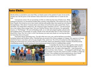 Into Chile.
 Shortly before we decided to cross into Chile, we found a poem at the summit of a pass. It was not by
 Neruda, but I felt the power of the talisman I had evoked and was confidant that we would run into
 luck.
         I was proven correct. On our second day in Chile we rolled into the town of Santa Lucia. While
 looking for groceries, we encountered another biker wearing a long billed hat. This turned out to be Tim
 from Virginia. He invited us over to have lunch with him and another biker who turned out to be Darrel
 the Englishman. After about 15 minutes three more bikers arrived from the north, named Nick, Steve,
 and Shana. We named them collectively “the American Vegan Anarchists (AVAs)”. Last but not least
 was a man riding a blaze orange Giant. This was Vlad the Switzer, later to be known, for unprintable
 reasons, as “The Package”. We were all heading south, so we rode and camped together, played cards
 and swapped stories. Occasionally we’d take a break on the road and either Steve or Nick would read
 aloud from I Hope They Serve Beer in Hell. Just because you must carry books as a moving man does
 not mean they have to be good.
         Each party had an interesting story. Tim did a bike tour every year, and he had been everywhere
 including Jamaica and Northern Africa. Vlad had been an executive for a Swiss company in Uruguay. His superiors in Europe
 told him he had to come back, and so he quit, bought a bike, and lit out. The AVAs all worked in a bike shop famous for
 fueling the professional race circuit in the US (Cory loved that). Darrel was planning to break a Guinness World Record by
 rollerblading around the world, pushing his back-packing gear ahead of him in a modified baby-stroller.
                                                                      I remember the time that we rode together, before people
                                                              started to split off, as the time of the Magnificent Eight. It was a
                                                              very lucky time. No matter what happened— road construction,
                                                              blown out tires, lack of money— we managed to pull through. Also,
                                                              even though it was the rainy season in Chile, we hadn’t a single day
                                                              of rain. I was confident our luck would keep up, since I found
                                                              painted on a wall in Chile Neruda’s “Galope Muerto”.




                                                                                                                               6
 