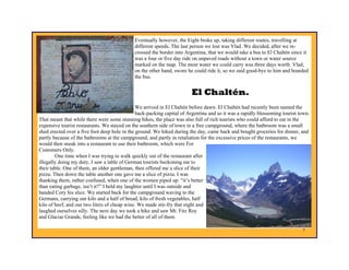 Eventually however, the Eight broke up, taking different routes, travelling at
                                             different speeds. The last person we lost was Vlad. We decided, after we re-
                                             crossed the border into Argentina, that we would take a bus to El Chaltén since it
                                             was a four or five day ride on unpaved roads without a town or water source
                                             marked on the map. The most water we could carry was three days worth. Vlad,
                                             on the other hand, swore he could ride it, so we said good-bye to him and boarded
                                             the bus.


                                                                        El Chaltén.
                                               We arrived in El Chaltén before dawn. El Chaltén had recently been named the
                                               back-packing capital of Argentina and so it was a rapidly blossoming tourist town.
That meant that while there were some stunning hikes, the place was also full of rich tourists who could afford to eat in the
expensive tourist restaurants. We stayed on the southern side of town in a free campground, where the bathroom was a small
shed erected over a five foot deep hole in the ground. We hiked during the day, came back and bought groceries for dinner, and
partly because of the bathrooms at the campground, and partly in retaliation for the excessive prices of the restaurants, we
would then sneak into a restaurant to use their bathroom, which were For
Customers Only.
        One time when I was trying to walk quickly out of the restaurant after
illegally doing my duty, I saw a table of German tourists beckoning me to
their table. One of them, an older gentleman, then offered me a slice of their
pizza. Then down the table another one gave me a slice of pizza. I was
thanking them, rather confused, when one of the women piped up: “it’s better
than eating garbage, isn’t it?” I held my laughter until I was outside and
handed Cory his slice. We started back for the campground waving to the
Germans, carrying our kilo and a half of bread, kilo of fresh vegetables, half
kilo of beef, and our two liters of cheap wine. We made stir-fry that night and
laughed ourselves silly. The next day we took a hike and saw Mt. Fitz Roy
and Glaciar Grande, feeling like we had the better of all of them.

                                                                                                                             7
 