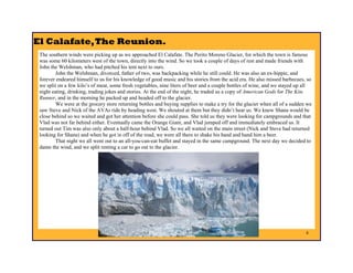 El Calafate, The Reunion.
 The southern winds were picking up as we approached El Calafate. The Perito Moreno Glacier, for which the town is famous
 was some 60 kilometers west of the town, directly into the wind. So we took a couple of days of rest and made friends with
 John the Welshman, who had pitched his tent next to ours.
         John the Welshman, divorced, father of two, was backpacking while he still could. He was also an ex-hippie, and
 forever endeared himself to us for his knowledge of good music and his stories from the acid era. He also missed barbecues, so
 we split on a few kilo’s of meat, some fresh vegetables, nine liters of beer and a couple bottles of wine, and we stayed up all
 night eating, drinking, trading jokes and stories. At the end of the night, he traded us a copy of American Gods for The Kite
 Runner, and in the morning he packed up and headed off to the glacier.
         We were at the grocery store returning bottles and buying supplies to make a try for the glacier when all of a sudden we
 saw Steve and Nick of the AVAs ride by heading west. We shouted at them but they didn’t hear us. We knew Shana would be
 close behind so we waited and got her attention before she could pass. She told us they were looking for campgrounds and that
 Vlad was not far behind either. Eventually came the Orange Giant, and Vlad jumped off and immediately embraced us. It
 turned out Tim was also only about a half-hour behind Vlad. So we all waited on the main street (Nick and Steve had returned
 looking for Shana) and when he got in off of the road, we were all there to shake his hand and hand him a beer.
         That night we all went out to an all-you-can-eat buffet and stayed in the same campground. The next day we decided to
 damn the wind, and we split renting a car to go out to the glacier.




                                                                                                                              8
 
