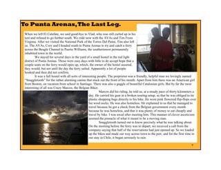 To Punta Arenas, The Last Leg.
 When we left El Calafate, we said good-bye to Vlad, who was still curled up in his
 tent and refused to go further south. We rode now with the AVAs and Tim From
 Virginia. After we visited the National Park of the Torres Del Paine, Tim also left
 us. The AVAs, Cory and I headed south to Punta Arenas to try and catch a ferry
 across the Beagle Channel to Puerto Williams, the southernmost permanently
 inhabited town in the world.
          We stayed for several days in the yard of a small hostel in the red light
 district of Punta Arenas. Those were easy days with little to do accept hope that a
 couple seats on the ferry would open up, which, the owner of the hostel assured,
 they would, but not until the day the ferry sailed. Apparently a lot of people
 booked and then did not confirm.
          It was a full hostel with all sorts of interesting people. The proprietor was a friendly, helpful man we lovingly named
 “Snaggletooth” for the rather alarming canine that stuck out the front of his mouth. Apart from him there was an American girl
 from Boston, on vacation from school in Santiago. There was also a gaggle of beautiful Catalonian girls. But by far the most
 interesting of all was Crazy Marcos, the Belgian Biker.
                                                              Marcos did his riding, he told us, at a steady pace of thirty kilometers a
                                                      day. He carried his gear in a broken touring setup, so that he was obliged to tie
                                                      plastic shopping bags directly to his bike. He wore pink flowered flip-flops over
                                                      his wool socks. He was also homeless. He explained to us that he managed to
                                                      travel because he got a check from the Belgian government every month
                                                      because he was homeless, and that it was plenty of money to eat cheaply and
                                                      travel by bike. I was awed after meeting him. This manner of clever asceticism
                                                      seemed the pinnacle of what it meant to be a moving man.
                                                              Snaggletooth turned out to know precisely what he was talking about.
                                                      On the morning before the ferry was to depart, we received a call from the
                                                      company saying that half of the reservations had just opened up. So we loaded
                                                      up the bikes and made our way across town to the pier, and for the first time in
                                                      our stay in Chile, it began seriously to rain.

                                                                                                                                    9
 
