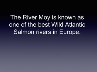 The River Moy is known as
one of the best Wild Atlantic
Salmon rivers in Europe.